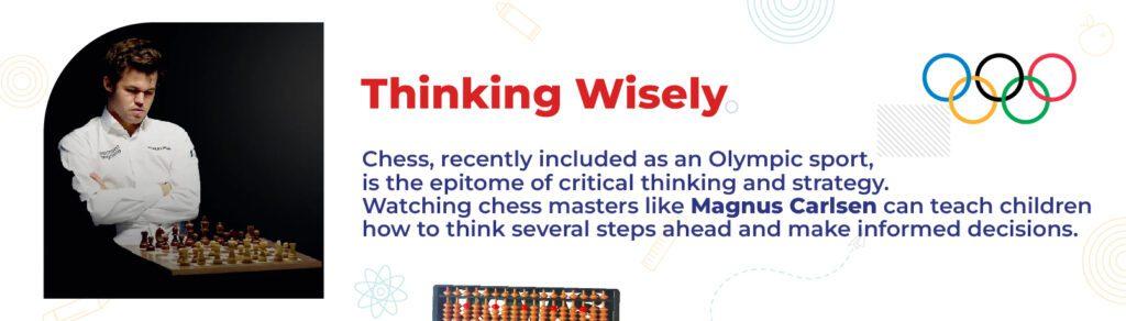 Thinking Wisely  Chess, recently included as an Olympic sport, is the epitome of critical thinking and strategy. Watching chess masters like Magnus Carlsen can teach children how to think several steps ahead and make informed decisions.